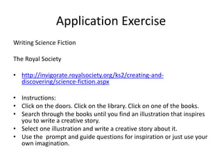 Application Exercise
Writing Science Fiction
The Royal Society
• http://invigorate.royalsociety.org/ks2/creating-and-
discovering/science-fiction.aspx
• Instructions:
• Click on the doors. Click on the library. Click on one of the books.
• Search through the books until you find an illustration that inspires
you to write a creative story.
• Select one illustration and write a creative story about it.
• Use the prompt and guide questions for inspiration or just use your
own imagination.
 