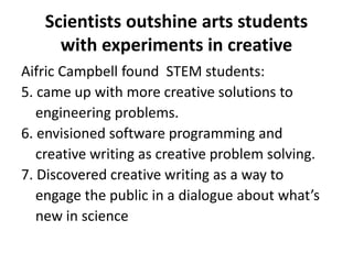 Scientists outshine arts students
with experiments in creative
Aifric Campbell found STEM students:
5. came up with more creative solutions to
engineering problems.
6. envisioned software programming and
creative writing as creative problem solving.
7. Discovered creative writing as a way to
engage the public in a dialogue about what’s
new in science
 