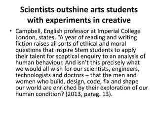 Scientists outshine arts students
with experiments in creative
• Campbell, English professor at Imperial College
London, states, “A year of reading and writing
fiction raises all sorts of ethical and moral
questions that inspire Stem students to apply
their talent for sceptical enquiry to an analysis of
human behaviour. And isn’t this precisely what
we would all wish for our scientists, engineers,
technologists and doctors – that the men and
women who build, design, code, fix and shape
our world are enriched by their exploration of our
human condition? (2013, parag. 13).
 