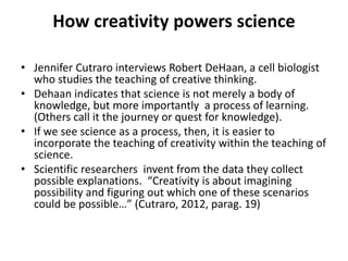 How creativity powers science
• Jennifer Cutraro interviews Robert DeHaan, a cell biologist
who studies the teaching of creative thinking.
• Dehaan indicates that science is not merely a body of
knowledge, but more importantly a process of learning.
(Others call it the journey or quest for knowledge).
• If we see science as a process, then, it is easier to
incorporate the teaching of creativity within the teaching of
science.
• Scientific researchers invent from the data they collect
possible explanations. “Creativity is about imagining
possibility and figuring out which one of these scenarios
could be possible…” (Cutraro, 2012, parag. 19)
 