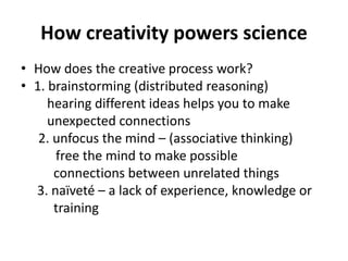 How creativity powers science
• How does the creative process work?
• 1. brainstorming (distributed reasoning)
hearing different ideas helps you to make
unexpected connections
2. unfocus the mind – (associative thinking)
free the mind to make possible
connections between unrelated things
3. naïveté – a lack of experience, knowledge or
training
 