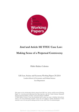 Electronic copy available at: http://ssrn.com/abstract=2530878
This paper can be downloaded without charge from LSE Law, Society and Economy Working
Papers at: www.lse.ac.uk/collections/law/wps/wps.htm and the Social Sciences Research
Network electronic library at: http://ssrn.com/abstract=2530878.
© Pablo Ibáñez Colomo. Users may download and/or print one copy to facilitate their private
study or for non-commercial research. Users may not engage in further distribution of this
material or use it for any profit-making activities or any other form of commercial gain.
Intel and Article 102 TFEU Case Law:
Making Sense of a Perpetual Controversy
Pablo Ibáñez Colomo
LSE Law, Society and Economy Working Papers 29/2014
London School of Economics and Political Science
Law Department
 