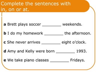 Complete the sentences with
in, on or at.
.
a Brett plays soccer ________ weekends.
b I do my homework ________ the afternoon.
c She never arrives ________ eight o’clock.
d Amy and Kelly were born ________ 1993.
e We take piano classes ________ Fridays.
 