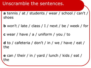 Unscramble the sentences.
a tennis / at / students / wear / school / can’t /
shoes
b won’t / late / class / I / next / be / week / for
c wear / have / a / uniform / you / to
d to / cafeteria / don’t / in / we / have / eat /
the
e can / their / in / yard / lunch / kids / eat /
the
 