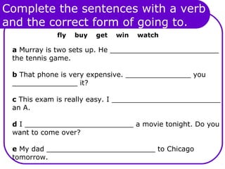Complete the sentences with a verb
and the correct form of going to.
fly buy get win watch
a Murray is two sets up. He _________________________
the tennis game.
b That phone is very expensive. _______________ you
_______________ it?
c This exam is really easy. I _________________________
an A.
d I _________________________ a movie tonight. Do you
want to come over?
e My dad _________________________ to Chicago
tomorrow.
 