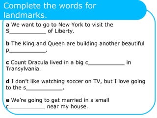 Complete the words for
landmarks.
a We want to go to New York to visit the
S___________ of Liberty.
b The King and Queen are building another beautiful
p___________.
c Count Dracula lived in a big c___________ in
Transylvania.
d I don’t like watching soccer on TV, but I love going
to the s___________.
e We’re going to get married in a small
c___________ near my house.
 