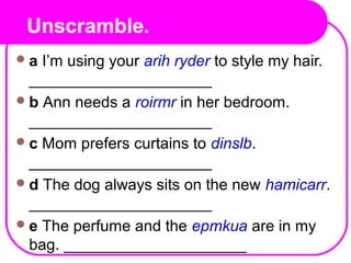 Unscramble.
a I’m using your arih ryder to style my hair.
_____________________
b Ann needs a roirmr in her bedroom.
_____________________
c Mom prefers curtains to dinslb.
_____________________
d The dog always sits on the new hamicarr.
_____________________
e The perfume and the epmkua are in my
bag. _____________________
 
