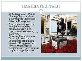 ΠΛΑΤΕΙΑ ΓΕΩΡΓΑΚΗ
 19 Σεπτεμβρίου 1970 σε
ηλικία μόλις 22 ετών ο
φοιτητής της Γεωλογίας
Κώστας Γεωργάκης
 Αυτοπυρπολήθηκε στη
Γένοβα, σε ένδειξη
διαμαρτυρίας για το
στρατιωτικό καθεστώς της
Ελλάδας.
Αξίζει να διαβάσουμε τη
βιογραφία του και να
θυμόμαστε ότι η μικρή
πλατεία "Γεωργάκη" στο
κέντρο της πόλης της
Κέρκυρας με τον ανδριάντα,
στήθηκε εις μνήμην του.
 