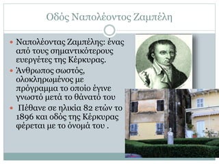 Οδός Ναπολέοντος Ζαμπέλη
 Ναπολέοντας Ζαμπέλης: ένας
από τους σημαντικότερους
ευεργέτες της Κέρκυρας.
 Άνθρωπος σωστός,
ολοκληρωμένος με
πρόγραμμα το οποίο έγινε
γνωστό μετά το θάνατό του
 Πέθανε σε ηλικία 82 ετών το
1896 και οδός της Κέρκυρας
φέρεται με το όνομά του .
 