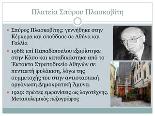 Πλατεία Σπύρου Πλασκοβίτη
 Σπύρος Πλασκοβίτης: γεννήθηκε στην
Κέρκυρα και σπούδασε σε Αθήνα και
Γαλλία
 1968: επί Παπαδόπουλου εξορίστηκε
στην Κάσο και καταδικάστηκε από το
Έκτακτο Στρατοδικείο Αθηνών σε
πενταετή φυλάκιση, λόγω της
συμμετοχής του στην αντιστασιακή
οργάνωση Δημοκρατική Άμυνα.
 1929: πρώτες εμφανίσεις ως λογοτέχνης.
Μεταπολεμικός πεζογράφος
 