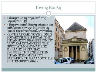 Ιόνιος Βουλή
 Κτίστηκε με τη σημερινή της
μορφή το 1855
 η Επτανησιακή Βουλή ψήφισε και
καθιέρωσε την 25η Μαρτίου ως
ημέρα της εθνικής παλιγγενεσίας .
 «ΕΝ ΤΩ ΑΡΧΑΙΩ ΤΟΥΤΩ ΙΟΝΙΩ
ΒΟΥΛΕΥΤΗΡΙΩ Η ΒΟΥΛΗ ΤΗΣ
ΕΠΤΑΝΗΣΟΥ ΘΕΛΗΣΕΙ ΙΟΝΙΟΥ
ΛΑΟΥ ΚΑΙ ΣΥΝΑΙΝΕΣΕΙ ΤΗΣ
ΠΡΟΣΤΑΤΙΔΟΣ ΔΥΝΑΜΕΩΣ
ΜΕΓΑΛΗΣ ΒΡΕΤΑΝΙΑΣ
ΕΨΗΦΙΣΕ ΤΗΝ ΕΝΩΣΗ ΤΩΝ
ΕΠΤΑΝΗΣΩΝ ΜΕΤΑ ΤΟΥ
ΒΑΣΙΛΕΙΟΥ ΤΗ ΕΛΛΑΔΟΣ ΤΗ23Η
ΣΕΠΤΕΜΒΡΙΟΥ 1863».
 