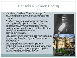 Πλατεία Νικολάου Πολίτη
 Νικόλαος Πολίτης:Σπούδασε νομικά,
πολιτικές και οικονομικές επιστήμες στο
Παρίσι.
 Αναδείχτηκε σε μια από τις πιο έγκυρες
επιστημονικές προσωπικότητες του
απόδημου ελληνισμού και κέρδισε την
εκτίμηση του πρωθυπουργού Ελευθερίου
Βενιζέλου του οποίου έγινε
στενός συνεργάτης.
 1914 επέστρεψε οριστικά στην Ελλάδα και
διορίστηκε διευθυντής του Υπουργείου
Εξωτερικών.
 Διακεκριμένη προσωπικότητα του
ελληνικού νομικού κόσμου και διαπρεπής
διεθνολόγος συνέγραψε μεγάλο αριθμό
μελετών και αυτοτελών έργων
 