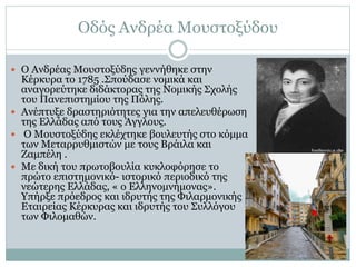 Οδός Ανδρέα Μουστοξύδου
 Ο Ανδρέας Μουστοξύδης γεννήθηκε στην
Κέρκυρα το 1785 .Σπούδασε νομικά και
αναγορεύτηκε διδάκτορας της Νομικής Σχολής
του Πανεπιστημίου της Πόλης.
 Ανέπτυξε δραστηριότητες για την απελευθέρωση
της Ελλάδας από τους Άγγλους.
 Ο Μουστοξύδης εκλέχτηκε βουλευτής στο κόμμα
των Μεταρρυθμιστών με τους Βράιλα και
Ζαμπέλη .
 Με δική του πρωτοβουλία κυκλοφόρησε το
πρώτο επιστημονικό- ιστορικό περιοδικό της
νεώτερης Ελλάδας, « ο Ελληνομνήμονας».
Υπήρξε πρόεδρος και ιδρυτής της Φιλαρμονικής
Εταιρείας Κέρκυρας και ιδρυτής του Συλλόγου
των Φιλομαθών.
 