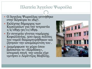 Πλατεία Άγγελου Ψωρούλα
 Ο Άγγελος Ψωρούλας γεννήθηκε
στην Κέρκυρα το 1847.
 Εκλέχτηε δήμαρχος των
Κερκυραίων για την τετραετία
1/2/1895-30/11/1899.
 Εν συνεχεία γίνεται νομάρχης
Κεφαλληνίας. 500 όμως πολίτες
του νομού διαμαρτυρήθηκαν και
ζήτησαν την απομάκρυνση του .
 Διαμόρφωσε το χώρο όπου
βρίσκεται το «Καρδάκη»,
ιστορική πηγή την οποία είχε
υμνήσει ο Λορέντζος Μαβίλης.
 