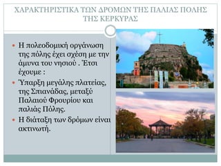 ΧΑΡΑΚΤΗΡΙΣΤΙΚΑ ΤΩΝ ΔΡΟΜΩΝ ΤΗΣ ΠΑΛΙΑΣ ΠΟΛΗΣ
ΤΗΣ ΚΕΡΚΥΡΑΣ
 Η πολεοδομική οργάνωση
της πόλης έχει σχέση με την
άμυνα του νησιού . Έτσι
έχουμε :
 Ύπαρξη μεγάλης πλατείας,
της Σπιανάδας, μεταξύ
Παλαιού Φρουρίου και
παλιάς Πόλης.
 Η διάταξη των δρόμων είναι
ακτινωτή.
 