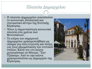 Πλατεία Δημαρχείου
 Η πλατεία Δημαρχείου αποτελούσε
το κοινωνικό, διοικητικό και
πνευματικό κέντρο της Ενετικής
Κέρκυρας.
 Ήταν η σημαντικότερη κοινωνικά
πλατεία στα χρόνια των
Bενετσιάνων.
 Το κτίριο του σημερινού
Δημαρχείου χρησιμοποήθηκε ως
οίκημα για τους ευγενείς και λέσχη
για τους αξιωματικούς του ενετικού
στόλου. Κατά τον 17ο αιώνα
μετατράπηκε σε θέατρο, “Σαν
Τζιάκομο. Από το 19ο αιώνα
χρησιμοποιείται ως Δημαρχείο της
Κέρκυρας.
 