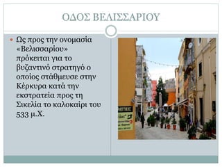 ΟΔΟΣ ΒΕΛΙΣΣΑΡΙΟΥ
 Ως προς την ονομασία
«Βελισσαρίου»
πρόκειται για το
βυζαντινό στρατηγό ο
οποίος στάθμευσε στην
Κέρκυρα κατά την
εκστρατεία προς τη
Σικελία το καλοκαίρι του
533 μ.Χ.
 