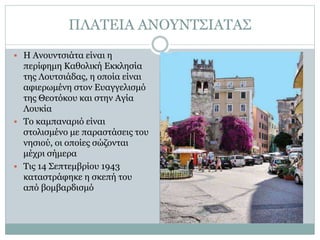 ΠΛΑΤΕΙΑ ΑΝΟΥΝΤΣΙΑΤΑΣ
 Η Ανουντσιάτα είναι η
περίφημη Καθολική Εκκλησία
της Λουτσιάδας, η οποία είναι
αφιερωμένη στον Ευαγγελισμό
της Θεοτόκου και στην Αγία
Λουκία
 Το καμπαναριό είναι
στολισμένο με παραστάσεις του
νησιού, οι οποίες σώζονται
μέχρι σήμερα
 Τις 14 Σεπτεμβρίου 1943
καταστράφηκε η σκεπή του
από βομβαρδισμό
 