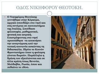 ΟΔΟΣ ΝΙΚΗΦΟΡΟΥ ΘΕΟΤΟΚΗ.
 Ο Νικηφόρος Θεοτόκης
γεννήθηκε στην Κέρκυρα,
αρχικά σπουδάζει στο νησί και
στη συνέχεια σε πανεπιστήμια
της Ιταλίας. Σπούδασε
φιλοσοφία, μαθηματικά,
φυσική και ιατρική.
Επιστρέφοντας στο νησί
προσπάθησε να αποκτήσει
την αναγνώριση από την
τοπική κοινωνία ασκώντας τη
διδασκαλία. Ιδρύει το Κοινόν
Φροντιστήριο όπου η φοίτηση
γίνεται δωρεάν. Παράλληλα η
δράση του εξαπλώνεται και σε
άλλα κράτη όπως Βενετία,
Μολδαβία, Ρωσία, όπου και
πεθαίνει το 1800.
 