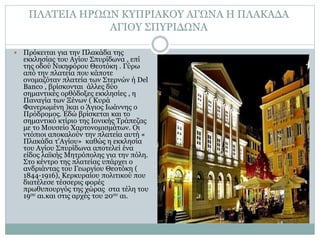 ΠΛΑΤΕΙΑ ΗΡΩΩΝ ΚΥΠΡΙΑΚΟΥ ΑΓΩΝΑ Η ΠΛΑΚΑΔΑ
ΑΓΙΟΥ ΣΠΥΡΙΔΩΝΑ
 Πρόκειται για την Πλακάδα της
εκκλησίας του Αγίου Σπυρίδωνα , επί
της οδού Νικηφόρου Θεοτόκη . Γύρω
από την πλατεία που κάποτε
ονομαζόταν πλατεία των Στερνών ή Del
Banco , βρίσκονται άλλες δύο
σημαντικές ορθόδοξες εκκλησίες , η
Παναγία των Ξένων ( Κυρά
Φανερωμένη )και ο Άγιος Ιωάννης ο
Πρόδρομος. Εδώ βρίσκεται και το
σημαντικό κτίριο της Ιονικής Τράπεζας
με το Μουσείο Χαρτονομισμάτων. Οι
ντόπιοι αποκαλούν την πλατεία αυτή «
Πλακάδα τ’Αγίου» καθώς η εκκλησία
του Αγίου Σπυρίδωνα αποτελεί ένα
είδος λαϊκής Μητρόπολης για την πόλη.
Στο κέντρο της πλατείας υπάρχει ο
ανδριάντας του Γεωργίου Θεοτόκη (
1844-1916), Κερκυραίου πολιτικού που
διατέλεσε τέσσερις φορές
πρωθυπουργός της χώρας στα τέλη του
19ου αι.και στις αρχές του 20ου αι.
 