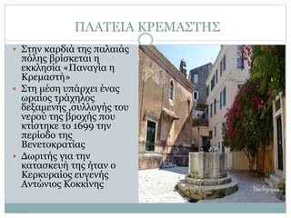 ΠΛΑΤΕΙΑ ΚΡΕΜΑΣΤΗΣ
 Στην καρδιά της παλαιάς
πόλης βρίσκεται η
εκκλησία «Παναγία η
Κρεμαστή»
 Στη μέση υπάρχει ένας
ωραίος τράχηλος
δεξαμενής ,συλλογής του
νερού της βροχής που
κτίστηκε το 1699 την
περίοδο της
Βενετοκρατίας
 Δωριτής για την
κατασκευή της ήταν ο
Κερκυραίος ευγενής
Αντώνιος Κοκκίνης
 