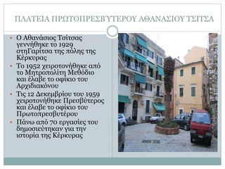 ΠΛΑΤΕΙΑ ΠΡΩΤΟΠΡΕΣΒΎΤΕΡΟΥ ΑΘΑΝΑΣΙΟΥ ΤΣΙΤΣΑ
 Ο Αθανάσιος Τσίτσας
γεννήθηκε το 1929
στηΓαρίτσα της πόλης της
Κέρκυρας
 Το 1952 χειροτονήθηκε από
το Μητροπολίτη Μεθόδιο
και έλαβε το οφίκιο του
Αρχιδιακόνου
 Τις 12 Δεκεμβρίου του 1959
χειροτονήθηκε Πρεσβύτερος
και έλαβε το οφίκιο του
Πρωτοπρεσβυτέρου
 Πάνω από 70 εργασίες του
δημοσιεύτηκαν για την
ιστορία της Κέρκυρας
 