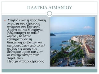ΠΛΑΤΕΙΑ ΛΙΜΑΝΙΟΥ
 Σπηλιά είναι η παραλιακή
περιοχή της Κέρκυρας
ανάμεσα στο Κεντρικό
Λιμάνι και τα Μουράγια.
Εδώ υπάρχει το παλιό
λιμάνι , το οποίο
εξυπηρετούσε τη
διακίνηση επιβατών και
εμπορευμάτων από το 14ο
αι. έως τις αρχές του
δεύτερου μισού του 20ου
αι και την κίνηση των
πορθμείων
Ηγουμενίτσας-Κέρκυρας
 