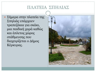 ΠΛΑΤΕΙΑ ΣΠΗΛΙΑΣ
 Σήμερα στην πλατεία της
Σπηλιάς υπάρχουν
τραπεζάκια για σκάκι,
μια παιδική χαρά καθώς
και άπλετος χώρος
στάθμευσης που
διαχειρίζεται ο Δήμος
Κέρκυρας.
 