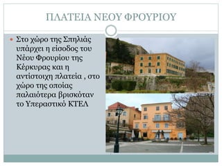 ΠΛΑΤΕΙΑ ΝΕΟΥ ΦΡΟΥΡΙΟΥ
 Στο χώρο της Σπηλιάς
υπάρχει η είσοδος του
Νέου Φρουρίου της
Κέρκυρας και η
αντίστοιχη πλατεία , στο
χώρο της οποίας
παλαιότερα βρισκόταν
το Υπεραστικό ΚΤΕΛ
 