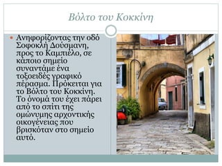 Βόλτο του Κοκκίνη
 Ανηφορίζοντας την οδό
Σοφοκλή Δούσμανη,
προς το Καμπιέλο, σε
κάποιο σημείο
συναντάμε ένα
τοξοειδές γραφικό
πέρασμα. Πρόκειται για
το Βόλτο του Κοκκίνη.
Το όνομά του έχει πάρει
από το σπίτι της
ομώνυμης αρχοντικής
οικογένειας που
βρισκόταν στο σημείο
αυτό.
 