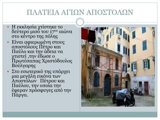 ΠΛΑΤΕΙΑ ΑΓΙΩΝ ΑΠΟΣΤΟΛΩΝ
 Η εκκλησία χτίστηκε το
δεύτερο μισό του 17ου αιώνα
στο κέντρο της πόλης
 Είναι αφιερωμένη στους
αποστόλους Πέτρο και
Παύλο και την άδεια να
χτιστεί ,την έδωσε ο
Πρωτόπαπας Χριστόδουλος
Βούλγαρης
 Στο εσωτερικό της υπάρχει
μια μεγάλη εικόνα των
Αποστόλων Πέτρου και
Παύλου, την οποία την
έφεραν πρόσφυγες από την
Πάργα.
 