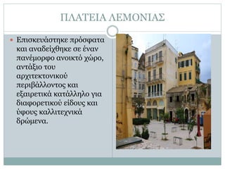 ΠΛΑΤΕΙΑ ΛΕΜΟΝΙΑΣ
 Επισκευάστηκε πρόσφατα
και αναδείχθηκε σε έναν
πανέμορφο ανοικτό χώρο,
αντάξιο του
αρχιτεκτονικού
περιβάλλοντος και
εξαιρετικά κατάλληλο για
διαφορετικού είδους και
ύφους καλλιτεχνικά
δρώμενα.
 