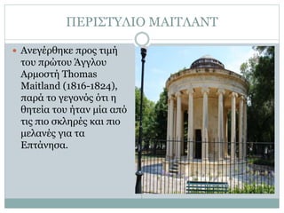 ΠΕΡΙΣΤΥΛΙΟ ΜΑΙΤΛΑΝΤ
 Ανεγέρθηκε προς τιμή
του πρώτου Άγγλου
Αρμοστή Thomas
Maitland (1816-1824),
παρά το γεγονός ότι η
θητεία του ήταν μία από
τις πιο σκληρές και πιο
μελανές για τα
Επτάνησα.
 