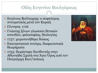 Οδός Ευγενίου Βουλγάρεως
 Ευγένιος Βούλγαρης: ο σοφότερος
πνευματικός μετά τον Κοραή
 Γέννηση: 1716
 Γνώστης ξένων γλωσσών,θετικών
σπουδών, φιλοσοφίας, θεολογίας
 1737: χειροτονήθηκε διάκος
 Επαναστατικό πνεύμα, διαφωτιστικά
θεωρήματα
 1753: διορίστηκε διευθυντής στην
Αθωνιάδα Σχολή στο Άγιο Όρος από τον
Πατριάρχη Κων/πολεως
 