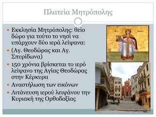 Πλατεία Μητρόπολης
 Εκκλησία Μητρόπολης: θείο
δώρο για τούτο το νησί να
υπάρχουν δύο ιερά λείψανα:
 (Αγ. Θεοδώρας και Αγ.
Σπυρίδωνα)
 150 χρόνια βρίσκεται το ιερό
λείψανο της Αγίας Θεοδώρας
στην Κέρκυρα
 Αναστήλωση των εικόνων
 Λιτάνευση ιερού λειψάνου την
Κυριακή της Ορθοδοξίας
 