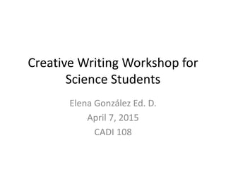 Creative Writing Workshop for
Science Students
Elena González Ed. D.
April 7, 2015
CADI 108
 