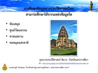 การศึกษาข้อมูลทางประวัติศาสตร์ไทย
สามารถศึกษาได้จากแหล่งข้อมูลใด
• ห้องสมุด
• ศูนย์วัฒนธรรม
• ศาสนสถาน
• หอสมุดแห่งชาติ
อุทยานประวัติศาสตร์ พิมาย จังหวัดนครราชสีมา
ที่มา : https://plus.google.com/105963727601872330941/about?gl=th&hl=en
 