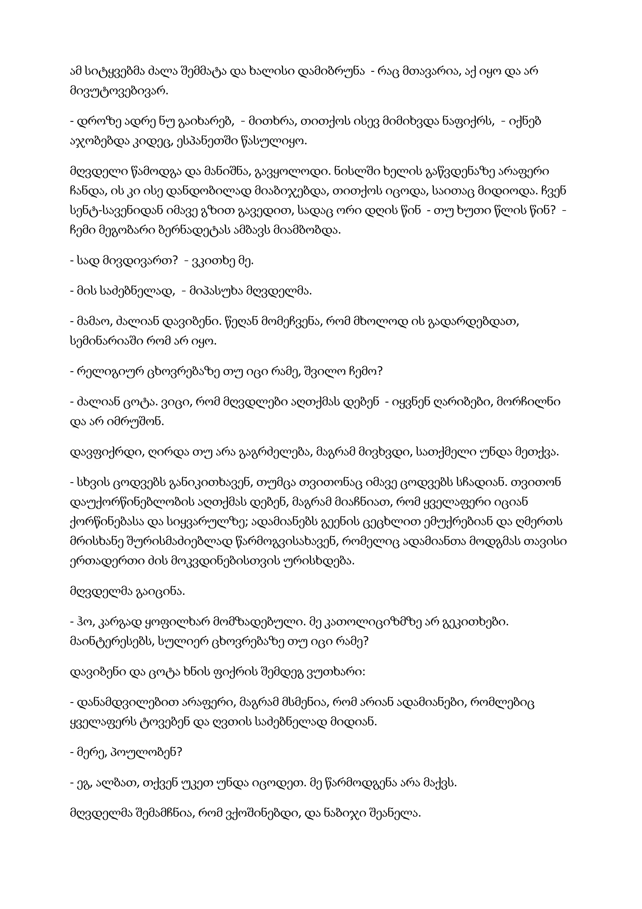 ამ სიტყვებმა ძალა შემმატა და ხალისი დამიბრუნა  - რაც მთავარია, აქ იყო და არ
მივუტოვებივარ.
- დროზე ადრე ნუ გაიხარებ,  - მითხრა, თითქოს ისევ მიმიხვდა ნაფიქრს,  - იქნებ
აჯობებდა კიდეც, ესპანეთში წასულიყო.
მღვდელი წამოდგა და მანიშნა, გავყოლოდი. ნისლში ხელის გაწვდენაზე არაფერი
ჩანდა, ის კი ისე დანდობილად მიაბიჯებდა, თითქოს იცოდა, საითაც მიდიოდა. ჩვენ
სენტ-სავენიდან იმავე გზით გავედით, სადაც ორი დღის წინ  - თუ ხუთი წლის წინ?  -
ჩემი მეგობარი ბერნადეტას ამბავს მიამბობდა.
- სად მივდივართ?  - ვკითხე მე.
- მის საძებნელად,  - მიპასუხა მღვდელმა.
- მამაო, ძალიან დავიბენი. წეღან მომეჩვენა, რომ მხოლოდ ის გადარდებდათ,
სემინარიაში რომ არ იყო.
- რელიგიურ ცხოვრებაზე თუ იცი რამე, შვილო ჩემო?
- ძალიან ცოტა. ვიცი, რომ მღვდლები აღთქმას დებენ  - იყვნენ ღარიბები, მორჩილნი
და არ იმრუშონ.
დავფიქრდი, ღირდა თუ არა გაგრძელება, მაგრამ მივხვდი, სათქმელი უნდა მეთქვა.
- სხვის ცოდვებს განიკითხავენ, თუმცა თვითონაც იმავე ცოდვებს სჩადიან. თვითონ
დაუქორწინებლობის აღთქმას დებენ, მაგრამ მიაჩნიათ, რომ ყველაფერი იციან
ქორწინებასა და სიყვარულზე; ადამიანებს გეენის ცეცხლით ემუქრებიან და ღმერთს
მრისხანე შურისმაძიებლად წარმოგვისახავენ, რომელიც ადამიანთა მოდგმას თავისი
ერთადერთი ძის მოკვდინებისთვის ურისხდება.
მღვდელმა გაიცინა.
- ჰო, კარგად ყოფილხარ მომზადებული. მე კათოლიციზმზე არ გეკითხები.
მაინტერესებს, სულიერ ცხოვრებაზე თუ იცი რამე?
დავიბენი და ცოტა ხნის ფიქრის შემდეგ ვუთხარი:
- დანამდვილებით არაფერი, მაგრამ მსმენია, რომ არიან ადამიანები, რომლებიც
ყველაფერს ტოვებენ და ღვთის საძებნელად მიდიან.
- მერე, პოულობენ?
- ეგ, ალბათ, თქვენ უკეთ უნდა იცოდეთ. მე წარმოდგენა არა მაქვს.
მღვდელმა შემამჩნია, რომ ვქოშინებდი, და ნაბიჯი შეანელა.
 