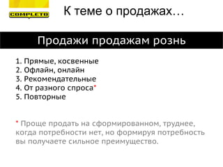 Продажи продажам рознь
1. Прямые, косвенные
2. Офлайн, онлайн
3. Рекомендательные
4. От разного спроса*
5. Повторные
* Проще продать на сформированном, труднее,
когда потребности нет, но формируя потребность
вы получаете сильное преимущество.
К теме о продажах…
 