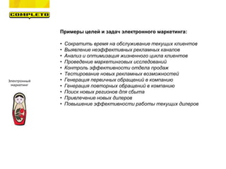 Электронный
маркетинг
Примеры целей и задач электронного маркетинга:
• Сократить время на обслуживание текущих клиентов
• Выявление неэффективных рекламных каналов
• Анализ и оптимизация жизненного цикла клиентов
• Проведение маркетинговых исследований
• Контроль эффективности отдела продаж
• Тестирование новых рекламных возможностей
• Генерация первичных обращений в компанию
• Генерация повторных обращений в компанию
• Поиск новых регионов для сбыта
• Привлечение новых дилеров
• Повышение эффективности работы текущих дилеров
 