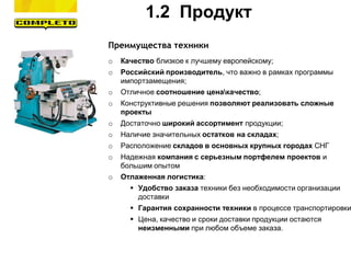 Преимущества техники
o Качество близкое к лучшему европейскому;
o Российский производитель, что важно в рамках программы
импортзамещения;
o Отличное соотношение ценакачество;
o Конструктивные решения позволяют реализовать сложные
проекты
o Достаточно широкий ассортимент продукции;
o Наличие значительных остатков на складах;
o Расположение складов в основных крупных городах СНГ
o Надежная компания с серьезным портфелем проектов и
большим опытом
o Отлаженная логистика:
 Удобство заказа техники без необходимости организации
доставки
 Гарантия сохранности техники в процессе транспортировки
 Цена, качество и сроки доставки продукции остаются
неизменными при любом объеме заказа.
1.2 Продукт
 