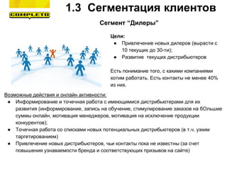 Сегмент “Дилеры”
Цели:
● Привлечение новых дилеров (вырасти с
10 текущих до 30-ти);
● Развитие текущих дистрибьютеров
Есть понимание того, с какими компаниями
хотим работать. Есть контакты не менее 40%
из них.
Возможные действия и онлайн активности:
● Информирование и точечная работа с имеющимися дистрибьютерами для их
развития (информирование, запись на обучение, стимулирование заказов на бОльшие
суммы онлайн, мотивация менеджеров, мотивация на исключение продукции
конкурентов);
● Точечная работа со списками новых потенциальных дистрибьютеров (в т.ч. узким
таргетированием)
● Привлечение новых дистрибьютеров, чьи контакты пока не известны (за счет
повышения узнаваемости бренда и соответствующих призывов на сайте)
1.3 Сегментация клиентов
 