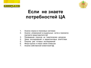1. Анализ спроса в поисковых системах
2. Анализ упоминаний в социальных сетях и просмотр
портрета представителя ЦА
3. Проведение опросов на тематических ресурсах
4. Заказ исследований в маркетинговых агентствах
5. Покупка уже готовых исследований
6. Фокус-группы и опрос своих клиентов
7. Анализ собственной клиентской БД
Если не знаете
потребностей ЦА
 