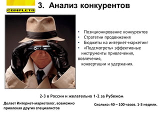 3. Анализ конкурентов
Делает Интернет-маркетолог, возможно
привлекая других специалистов
Сколько: 40 – 100 часов. 1-3 недели.
2-3 в России и желательно 1-2 за Рубежом
• Позиционирование конкурентов
• Стратегии продвижения
• Бюджеты на интернет-маркетинг
• «Подсмотреть» эффективные
инструменты привлечения,
вовлечения,
конвертации и удержания.
 