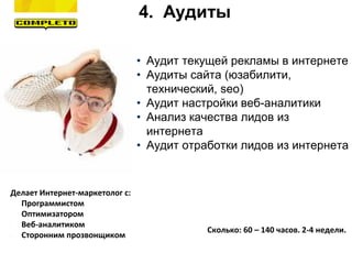 4. Аудиты
Делает Интернет-маркетолог с:
- Программистом
- Оптимизатором
- Веб-аналитиком
- Сторонним прозвонщиком
Сколько: 60 – 140 часов. 2-4 недели.
• Аудит текущей рекламы в интернете
• Аудиты сайта (юзабилити,
технический, seo)
• Аудит настройки веб-аналитики
• Анализ качества лидов из
интернета
• Аудит отработки лидов из интернета
 