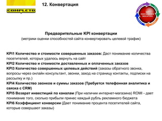 12. Конвертация
Предварительные KPI конвертации
(метрики оценки способностей сайта конвертировать целевой трафик)
KPI1 Количество и стоимости совершенных заказов: Даст понимание количества
посетителей, которых удалось вернуть на сайт
KPI2 Количество и стоимости доставленных и оплаченных заказов
KPI3 Количество совершенных целевых действий (заказы обратного звонка,
вопросы через онлайн консультант, звонки, заход на страницу контакты, подписки на
рассылку и пр.)
KPI4 Количество звонков и суммы заказов (Требуется телефонная аналитика и
связка с CRM)
KPI5 Возврат инвестиций по каналам (При наличии интернет-магазина) ROMI - дает
понимание того, сколько прибыли принес каждый рубль рекламного бюджета
KPI6 Коэффициент конверсии (Дает понимание процента посетителей сайта,
которые совершают заказы)
 