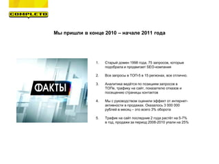Мы пришли в конце 2010 – начале 2011 года
1. Старый домен 1998 года, 75 запросов, которые
подобрала и продвигает SEO-компания
2. Все запросы в ТОП-5 в 15 регионах, все отлично.
3. Аналитика ведётся по позициям запросов в
ТОПе, трафику на сайт, показателю отказов и
посещению страницы контактов
4. Мы с руководством оценили эффект от интернет-
активности в продажах. Оказалось 3 000 000
рублей в месяц – это всего 3% оборота
5. Трафик на сайт последние 2 года растёт на 5-7%
в год, продажи за период 2008-2010 упали на 25%
 