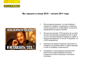 Мы пришли в конце 2010 – начале 2011 года
1. После анализа оказалось, что сайт собирает
порядка 2% трафика от возможного в тематике,
ссылок закуплено на 13 000 рублей, а оплата за
продвижение составляет 250 000
2. Контекстная реклама: CTR хороший. Но на сайте
контекстная реклама генерировала 45% отказов
(то есть половина бюджета сливалась в трубу), а
объявления давались по тем же 75 запросам, что
и SEO-продвижение
3. Львиная доля заказов продукции происходит по
телефону на основном сайте, на сайтах дилеров
и тоже по телефону. Аналитики нет.
4. Узнаваемость самого бренда производителя
была в 6 раз ниже ближайшего сильного
конкурента (согласно запросам к поисковым
системам).
 