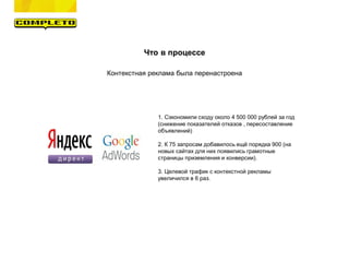 Что в процессе
Контекстная реклама была перенастроена
1. Сэкономили сходу около 4 500 000 рублей за год
(снижение показателей отказов , пересоставление
объявлений)
2. К 75 запросам добавилось ещё порядка 900 (на
новых сайтах для них появились грамотные
страницы приземления и конверсии).
3. Целевой трафик с контекстной рекламы
увеличился в 6 раз.
 