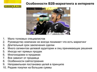 Особенности B2B-маркетинга в интернете
1. Мало толковых специалистов
2. Руководство компании не всегда понимает что есть маркетинг
3. Длительный срок заключения сделки
4. Много сегментов целевой аудитории и лиц принимающих решения
5. Иногда нет прямых продаж
6. Многоходовки в продажах
7. Все зависит от продавца
8. Особенности сайтостроения
9. Неправильная постановка целей в принципе
10. Редкие покупки на большие суммы
 